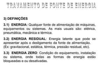3) DEFINIÇÕES
3.1) ENERGIA: Qualquer fonte de alimentação de máquinas,
equipamentos ou sistemas. As mais usuais são: elétrica,
pneumática, mecânica e térmica.
3.2) ENERGIA RESIDUAL: Energia latente que pode se
apresentar após o desligamento da fonte de alimentação.
(Ex: gravitacional, estática, térmica, pressão residual, etc).
3.3) ENERGIA ZERO: Condição do equipamento, instalação
ou sistema, onde todas as formas de energia estão
bloqueadas e ou desativadas.
 