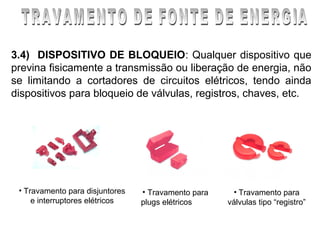 3.4) DISPOSITIVO DE BLOQUEIO: Qualquer dispositivo que
previna fisicamente a transmissão ou liberação de energia, não
se limitando a cortadores de circuitos elétricos, tendo ainda
dispositivos para bloqueio de válvulas, registros, chaves, etc.




 • Travamento para disjuntores   • Travamento para    • Travamento para
     e interruptores elétricos   plugs elétricos     válvulas tipo “registro”
 