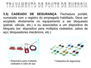 3.5) CADEADO DE SEGURANÇA: Fechadura portátil,
numerada com o registro do empregado habilitado. Deve ser
acoplado diretamente no equipamento a ser bloqueado
(painel, válvula, etc.) e ou associados a um dispositivo de
bloqueio (ex: dispositivo para múltiplos cadeados; cabos de
aço; bloqueadores mecânicos, etc.)




    • Dispositivo para multiplos   • Cadeados de segurança
      cadeados e cabo de aço
 
