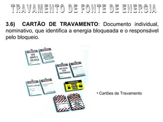 3.6) CARTÃO DE TRAVAMENTO: Documento individual,
nominativo, que identifica a energia bloqueada e o responsável
pelo bloqueio.




                                    • Cartões de Travamento
 