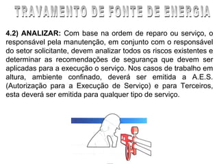 4.2) ANALIZAR: Com base na ordem de reparo ou serviço, o
responsável pela manutenção, em conjunto com o responsável
do setor solicitante, devem analizar todos os riscos existentes e
determinar as recomendações de segurança que devem ser
aplicadas para a execução o serviço. Nos casos de trabalho em
altura, ambiente confinado, deverá ser emitida a A.E.S.
(Autorização para a Execução de Serviço) e para Terceiros,
esta deverá ser emitida para qualquer tipo de serviço.
 