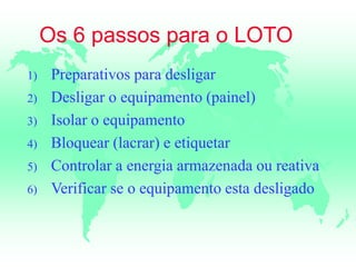 Os 6 passos para o LOTO
1) Preparativos para desligar
2) Desligar o equipamento (painel)
3) Isolar o equipamento
4) Bloquear (lacrar) e etiquetar
5) Controlar a energia armazenada ou reativa
6) Verificar se o equipamento esta desligado
 