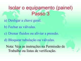 Isolar o equipamento (painel)
Passo 3
a) Desligar a chave geral.
b) Fechar as válvulas.
c) Drenar fluidos ou aliviar a pressão.
d) Bloquear tubulação ou válvulas.
Nota: Veja as instruções na Permissão de
Trabalho ou listas de verificação.
 