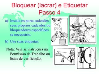 Bloquear (lacrar) e Etiquetar
Passo 4
a) Instale os porta cadeados,
seus próprios cadeados ou
bloqueadores específicos
se necessário.
b) Use suas etiquetas.
Nota: Veja as instruções na
Permissão de Trabalho ou
listas de verificação.
 