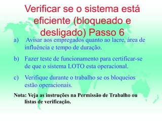 Verificar se o sistema está
eficiente (bloqueado e
desligado) Passo 6
a) Avisar aos empregados quanto ao lacre, área de
influência e tempo de duração.
b) Fazer teste de funcionamento para certificar-se
de que o sistema LOTO esta operacional.
c) Verifique durante o trabalho se os bloqueios
estão operacionais.
Nota: Veja as instruções na Permissão de Trabalho ou
listas de verificação.
 
