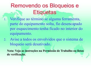 Removendo os Bloqueios e
Etiquetas
1. Verifique ao término se alguma ferramenta,
parte do equipamento solta, fio desencapado
por esquecimento tenha ficado no interior do
equipamento.
2. Avise a todos os envolvidos que o sistema de
bloqueio será desativado.
Nota: Veja as instruções na Permissão de Trabalho ou listas
de verificação.
 