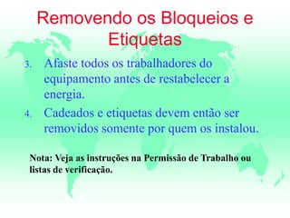 Removendo os Bloqueios e
Etiquetas
3. Afaste todos os trabalhadores do
equipamento antes de restabelecer a
energia.
4. Cadeados e etiquetas devem então ser
removidos somente por quem os instalou.
Nota: Veja as instruções na Permissão de Trabalho ou
listas de verificação.
 