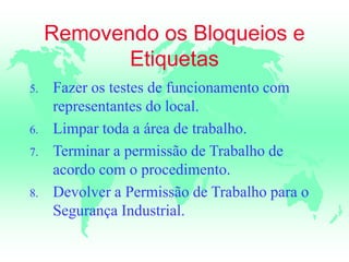 Removendo os Bloqueios e
Etiquetas
5. Fazer os testes de funcionamento com
representantes do local.
6. Limpar toda a área de trabalho.
7. Terminar a permissão de Trabalho de
acordo com o procedimento.
8. Devolver a Permissão de Trabalho para o
Segurança Industrial.
 