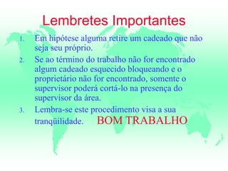 Lembretes Importantes
1. Em hipótese alguma retire um cadeado que não
seja seu próprio.
2. Se ao término do trabalho não for encontrado
algum cadeado esquecido bloqueando e o
proprietário não for encontrado, somente o
supervisor poderá cortá-lo na presença do
supervisor da área.
3. Lembra-se este procedimento visa a sua
tranqüilidade. BOM TRABALHO
 