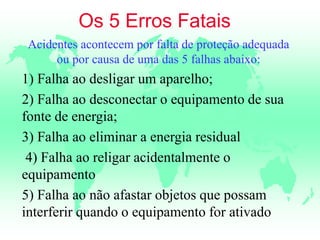Os 5 Erros Fatais
Acidentes acontecem por falta de proteção adequada
ou por causa de uma das 5 falhas abaixo:
1) Falha ao desligar um aparelho;
2) Falha ao desconectar o equipamento de sua
fonte de energia;
3) Falha ao eliminar a energia residual
4) Falha ao religar acidentalmente o
equipamento
5) Falha ao não afastar objetos que possam
interferir quando o equipamento for ativado
 