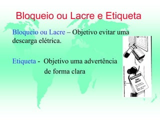 Bloqueio ou Lacre e Etiqueta
Bloqueio ou Lacre – Objetivo evitar uma
descarga elétrica.
Etiqueta - Objetivo uma advertência
de forma clara
 