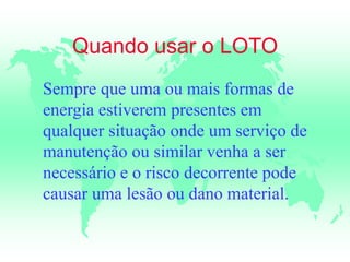 Quando usar o LOTO
Sempre que uma ou mais formas de
energia estiverem presentes em
qualquer situação onde um serviço de
manutenção ou similar venha a ser
necessário e o risco decorrente pode
causar uma lesão ou dano material.
 