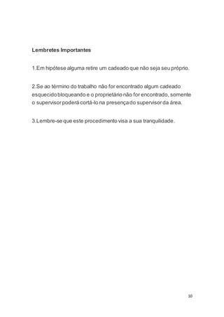 10 
Lembretes Importantes 
1.Em hipótese alguma retire um cadeado que não seja seu próprio. 
2.Se ao término do trabalho não for encontrado algum cadeado 
esquecido bloqueando e o proprietário não for encontrado, somente 
o supervisor poderá cortá-lo na presença do supervisor da área. 
3.Lembre-se que este procedimento visa a sua tranquilidade. 
