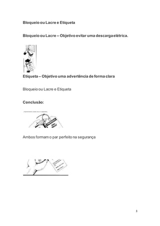 3 
Bloqueio ou Lacre e Etiqueta 
Bloqueio ou Lacre – Objetivo evitar uma descarga elétrica. 
Etiqueta – Objetivo uma advertência de forma clara 
Bloqueio ou Lacre e Etiqueta 
Conclusão: 
Ambos formam o par perfeito na segurança 
 