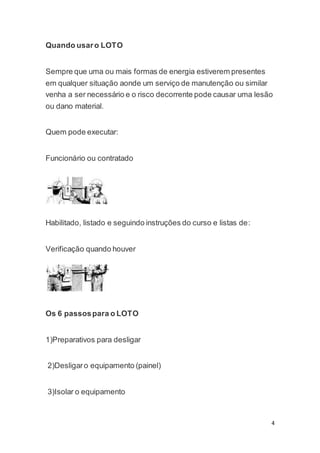 4 
Quando usar o LOTO 
Sempre que uma ou mais formas de energia estiverem presentes 
em qualquer situação aonde um serviço de manutenção ou similar 
venha a ser necessário e o risco decorrente pode causar uma lesão 
ou dano material. 
Quem pode executar: 
Funcionário ou contratado 
Habilitado, listado e seguindo instruções do curso e listas de: 
Verificação quando houver 
Os 6 passos para o LOTO 
1)Preparativos para desligar 
2)Desligar o equipamento (painel) 
3)Isolar o equipamento 
 