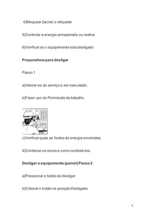 5 
4)Bloquear (lacrar) e etiquetar 
5)Controlar a energia armazenada ou reativa 
6)Verificar se o equipamento esta desligado 
Preparativos para desligar 
Passo 1 
a)Inteirar-se do serviço a ser executado. 
b)Fazer uso da Permissão de trabalho. 
c)Verificar quais as fontes de energia envolvidas. 
d)Conhecer os riscos e como controlá-los. 
Desligar o equipamento (painel) Passo 2 
a)Pressionar o botão de desligar. 
b)Colocar o botão na posição Desligado. 
 