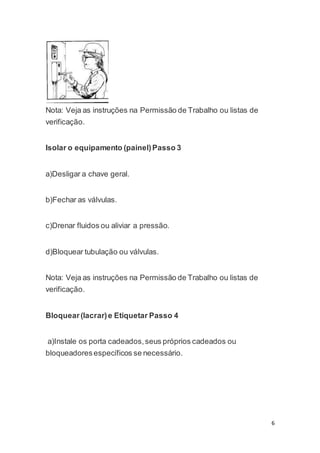 6 
Nota: Veja as instruções na Permissão de Trabalho ou listas de 
verificação. 
Isolar o equipamento (painel) Passo 3 
a)Desligar a chave geral. 
b)Fechar as válvulas. 
c)Drenar fluidos ou aliviar a pressão. 
d)Bloquear tubulação ou válvulas. 
Nota: Veja as instruções na Permissão de Trabalho ou listas de 
verificação. 
Bloquear (lacrar) e Etiquetar Passo 4 
a)Instale os porta cadeados, seus próprios cadeados ou 
bloqueadores específicos se necessário. 
 