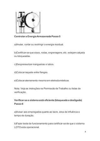 8 
Controlar a Energia Armazenada Passo 5 
a)Anular, cortar ou restringir a energia residual. 
b)Certificar-se que eixos, rodas, engrenagens, etc. estejam calçada 
ou bloqueadas. 
c)Despressurizar mangueiras e tubos. 
d)Colocar raquete entre flanges. 
e)Colocar aterramento mesmo em eletrodomésticos 
Nota: Veja as instruções na Permissão de Trabalho ou listas de 
verificação. 
Verificar se o sistema está eficiente (bloqueado e desligado) 
Passo 6 
a)Avisar aos empregados quanto ao lacre, área de influência e 
tempo de duração. 
b)Fazer teste de funcionamento para certificar-se de que o sistema 
LOTO esta operacional. 
 