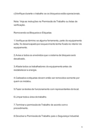 9 
c)Verifique durante o trabalho se os bloqueios estão operacionais. 
Nota: Veja as instruções na Permissão de Trabalho ou listas de 
verificação. 
Removendo os Bloqueios e Etiquetas 
1.Verifique ao término se alguma ferramenta, parte do equipamento 
solta, fio desencapado por esquecimento tenha ficado no interior do 
equipamento. 
2.Avise a todos os envolvidos que o sistema de bloqueio será 
desativado. 
3.Afaste todos os trabalhadores do equipamento antes de 
restabelecer a energia. 
4.Cadeados e etiquetas devem então ser removidos somente por 
quem os instalou. 
5.Fazer os testes de funcionamento com representantes do local. 
6.Limpar toda a área de trabalho. 
7.Terminar a permissão de Trabalho de acordo com o 
procedimento. 
8.Devolver a Permissão de Trabalho para o Segurança Industrial. 
 