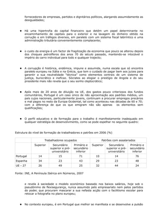 fornecedores de empresas, partidos e dignitários políticos, alargando assumidamente as
       desigualdades;



      Há uma hipertrofia do capital financeiro que detém um papel determinante no
       encaminhamento de capitais para o exterior e na lavagem do dinheiro obtido na
       corrução e em tráfegos diversos, em paralelo com um sistema fiscal labiríntico e uma
       administração tributária convenientemente complacente;



      o custo da energia é um factor de fragilização da economia que pouco se alterou depois
       dos choques petrolíferos dos anos 70 do século passado, mantendo-se intocável o
       império do carro individual para todo e qualquer trajecto;



      A corrupção é histórica, endémica, impune e assumida, numa escala que só encontra
       paralelo europeu na Itália e na Grécia, que tem o cuidado de pagar bem aos juizes para
       garantir a sua neutralidade “técnica” como elementos centrais de um sistema de
       justiça, burocrático e ineficaz. Sócrates ao elogiar o prestígio de Angola e do seu
       presidente mais não revela que o seu sonho cleptocrático;



      Após mais de 20 anos de diluição na UE, dos gastos pouco criteriosos dos fundos
       comunitários, Portugal é um caso único de não aproximação aos padrões médios, um
       país cujos nacionais, particularmente jovens, continuam a procurar empregos precários
       e mal pagos no resto da Europa Ocidental, tal como aconteceu nas décadas de 60 e 70;
       com a diferença de que os que emigram não são apenas               os elementos sem
       qualificações;



      O perfil educativo e de formação para o trabalho é manifestamente inadequado em
       qualquer estratégia de desenvolvimento, como se pode espelhar no seguinte quadro:



Estrutura do nível de formação de trabalhadores e patrões em 2006 (%)

                      Trabalhadores ocupados                   Patrões com assalariados
              Superior     Secundário      Primário e   Superior     Secundário      Primário e
                         superior e pré-   secundário              superior e pré-   secundário
                          universitário      inferior               universitário      inferior
Portugal         14            15              71         10             14               76
Espanha          34            23              43         29             23               48
UE - 27          26            49              25         32             44               24

Fonte: INE, A Península Ibérica em Números, 2007



       e revela à saciedade o modelo económico baseado nos baixos salários, hoje sob o
       pseudónimo de flexisegurança, nunca assumido pelo empresariato nem pelos partidos
       do poder, que procuram mascarar a sua nefasta acção com o facilitismo escolar para
       retocar a fotografia no plano europeu;



      No contexto europeu, é em Portugal que melhor se manifesta e se desenvolve a pulsão
 
