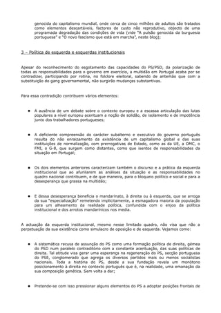 genocida do capitalismo mundial, onde cerca de cinco milhões de adultos são tratados
       como elementos descartáveis, factores de custo não reprodutivo, objecto de uma
       programada degradação das condições de vida (vide “A pulsão genocida da burguesia
       portuguesa” e “O novo fascismo que está em marcha”, neste blog);



3 – Política de esquerda e esquerdas institucionais


Apesar do reconhecimento do esgotamento das capacidades do PS/PSD, da polarização de
todas as responsabilidades para o governo em exercício, a multidão em Portugal acaba por se
contradizer, participando por rotina, no folclore eleitoral, sabendo de antemão que com a
substituição do gang governamental, não surgirão mudanças substantivas.



Para essa contradição contribuem vários elementos:



      A ausência de um debate sobre o contexto europeu e a escassa articulação das lutas
       populares a nível europeu acentuam a noção de solidão, de isolamento e de impotência
       junto dos trabalhadores portugueses;



      A deficiente compreensão do carácter subalterno e executivo do governo português
       resulta do não enraizamento da existência de um capitalismo global e das suas
       instituições de normalização, com prerrogativas de Estado, como as da UE, a OMC, o
       FMI, o G-8, que surgem como distantes, como que isentos de responsabilidades da
       situação em Portugal;



      Os dois elementos anteriores caracterizam também o discurso e a prática da esquerda
       institucional que ao afunilarem as análises da situação e as responsabilidades no
       quadro nacional contribuem, e de que maneira, para o bloqueio político e social e para a
       desesperança que grassa na multidão;



      E dessa desesperança beneficia o mandarinato, à direita ou à esquerda, que se arroga
       da sua “especialização” remetendo implicitamente, a esmagadora maioria da população
       para um alheamento da realidade política, confundida com o enjoo da política
       institucional e dos arrotos mandarínicos nos media.



A actuação da esquerda institucional, mesmo nesse limitado quadro, não visa que não a
perpetuação da sua existência como simulacro de oposição e de esquerda. Vejamos como:



      A sistemática recusa de assunção do PS como uma formação política de direita, gémea
       do PSD num paralelo contraditório com a constante acentuação, das suas políticas de
       direita. Tal atitude visa gerar uma esperança na regeneração do PS, secção portuguesa
       do PSE, conglomerado que agrega os diversos partidos mais ou menos socialistas
       nacionais. Toda a história do PS, desde a sua fundação revela um monótono
       posicionamento à direita no contexto português que é, na realidade, uma emanação da
       sua composição genética. Sem volta a dar;



      Pretende-se com isso pressionar alguns elementos do PS a adoptar posições frontais de
 
