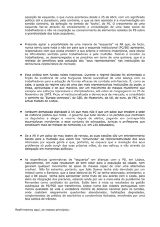 oposição de esquerda, o que nunca aconteceu desde o 25 de Abril, com um significado
       político útil e duradouro; pelo contrário, o que se tem assistido é a movimentação em
       sentido contrário, da defecção no sentido do “tacho”, do PS. O crescimento de uma
       esquerda faz-se através do enraizamento e consolidação de uma base social de
       trabalhadores e não na cooptação ou convencimento de elementos isolados do PS sobre
       a grandiosidade das lutas populares;



      Pretende agitar a possibilidade de uma maioria de “esquerda” na AR que, de facto,
       nunca serviu para nada a não ser para que a esquerda institucional (PC/BE) apresente,
       responsáveis com que possa encobrir a sua própria e rotineira inoperância, para obviar
       às dificuldades sentidas pelos trabalhadores e pela multidão. Fazê-lo é enredar os
       trabalhadores, os desempregados e os precários em torno de uma quimera, que é a
       retirada de benefícios pela actuação dos “seus representantes” nas instituições da
       democracia cleptocrática de mercado;



      Essa prática tem fundas raízes históricas. Durante o regime fascista foi alimentada a
       ficção da existência de uma burguesia liberal susceptível de uma aliança com os
       trabalhadores para a adopção de formas eficazes de combate anti-fascista. E, como se
       sabe, a queda do regime saiu de uma das mais representativas instituições do poder, a
       tropa, aproveitada e de que maneira, por um movimento de massas multiforme que
       escapou aos esforços repressivos e disciplinadores, até estes se congregarem no 25 de
       Novembro de 1975. Ficou aí institucionalizada a democracia de mercado, e consolidado
       o caminho da “Europa connosco”, da CEE, de Maastricht, da UE, do euro, do PEC e do
       actual tratado de Lisboa.



      Atribuem demasiada dignidade à AR que mais não é que um palco que encobre a sede
       da instância política que conta - o governo que tudo decide e os partidos que controlam
       os deputados a eleger e mesmo depois de eleitos, pagando em contrapartida
       escandalosas mordomias a esse conjunto de advogados, juristas e professores que
       constituem mais de metade do hemiciclo(131 em 230 deputados).



      Se a AR é um palco de mau teatro de revista, as suas sessões são um entretenimento
       barato para a multidão que assim fica “convencida” da representatividade dos seus
       interesses por aquela gente e que, portanto, se esquece que a resolução dos seus
       problemas só pode surgir das suas próprias mãos, do seu esforço e não através da
       delegação em marionetas políticos;



      As experiências governativas de “esquerda” em alianças com o PS, em Lisboa,
       naturalmente, em nada resultaram de bem estar para a população da cidade, nem
       geraram qualquer movimento de apoio de massas capaz de criar uma alternativa
       credível. Não foi estranho, portanto, que João Soares tenha sido derrotado por um
       imbecil como o Santana; que a base eleitoral do PC se tenha esboroado, entretanto; e
       que o BE pouco tenha para apresentar como fruto do seu acordo com o Costa, para
       além da integração dos precários, estando ainda por ver a mais-valia do pusilânime Sá
       Fernandes como candidato do partido. Estão bem à vista os resultados da gestão
       autárquica do PS/PSD que transformou Lisboa numa das cidades portuguesas com
       menos qualidade de vida e verdadeira montra do desleixo nacional para os turistas,
       onde coabitam alegremente quarteirões abandonados, habitações degradadas,
       conglomerados de prédios de escritórios e condomínios fechados, envolvidos por uma
       teia caótica de trânsito.



Reafirmamos aqui, os nossos princípios:
 