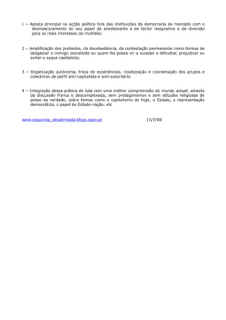 1 – Aposta principal na acção política fora das instituições da democracia de mercado com o
     desmascaramento do seu papel de anestesiante e de factor resignativo e de diversão
     para os reais interesses da multidão;



2 – Amplificação dos protestos, da desobediência, da contestação permanente como formas de
    desgastar o inimigo socratóide ou quem lhe possa vir a suceder e dificultar, prejudicar ou
    evitar o saque capitalista;


3 – Organização autónoma, troca de experiências, colaboração e coordenação dos grupos e
    colectiivos de perfil anti-capitalista e anti-autoritário


4 – Integração dessa prática de luta com uma melhor compreensão do mundo actual, através
    da discussão franca e descomplexada, sem protagonismos e sem atitudes religiosas de
    posse da verdade, sobre temas como o capitalismo de hoje, o Estado, a representação
    democrática, o papel do Estado-nação, etc



www.esquerda_desalinhada.blogs.sapo.pt                         17/7/08
 