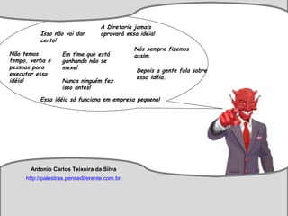 Antonio Carlos Teixeira
http://palestras.pensediferente.com.br
Isso não vai dar
certo!
Em time que está
ganhando não se
mexe!
A Diretoria jamais
aprovará essa idéia!
Não temos
tempo, verba e
pessoas para
executar essa
idéia!
Essa idéia só funciona em empresa pequena!
Depois a gente fala sobre
essa idéia.
Nunca ninguém fez
isso antes!
Nós sempre fizemos
assim.
Antonio Carlos Teixeira da Silva
http://palestras.pensediferente.com.br
 