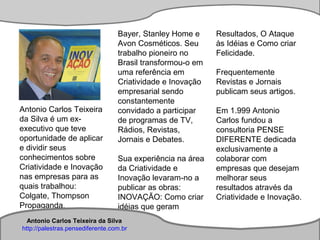 Antonio Carlos Teixeira
Antonio Carlos Teixeira da Silva
http://palestras.pensediferente.com.br
Antonio Carlos Teixeira
da Silva é um ex-
executivo que teve
oportunidade de aplicar
e dividir seus
conhecimentos sobre
Criatividade e Inovação
nas empresas para as
quais trabalhou:
Colgate, Thompson
Propaganda,
Bayer, Stanley Home e
Avon Cosméticos. Seu
trabalho pioneiro no
Brasil transformou-o em
uma referência em
Criatividade e Inovação
empresarial sendo
constantemente
convidado a participar
de programas de TV,
Rádios, Revistas,
Jornais e Debates.
Sua experiência na área
da Criatividade e
Inovação levaram-no a
publicar as obras:
INOVAÇÃO: Como criar
idéias que geram
Resultados, O Ataque
às Idéias e Como criar
Felicidade.
Frequentemente
Revistas e Jornais
publicam seus artigos.
Em 1.999 Antonio
Carlos fundou a
consultoria PENSE
DIFERENTE dedicada
exclusivamente a
colaborar com
empresas que desejam
melhorar seus
resultados através da
Criatividade e Inovação.
Antonio Carlos Teixeira da Silva
http://palestras.pensediferente.com.br
 
