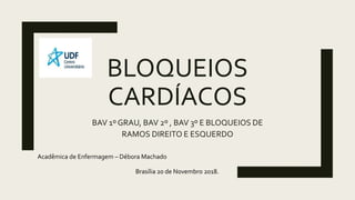 BLOQUEIOS
CARDÍACOS
BAV 1º GRAU, BAV 2º , BAV 3º E BLOQUEIOS DE
RAMOS DIREITO E ESQUERDO
Acadêmica de Enfermagem – Débora Machado
Brasília 20 de Novembro 2018.
 