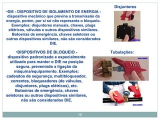 •DIE - DISPOSITIVO DE ISOLAMENTO DE ENERGIA - 
dispositivo mecânico que previne a transmissão da 
energia, porém, por si só não representa o bloqueio. 
Exemplos: disjuntores manuais, chaves, plugs 
elétricos, válvulas e outros dispositivos similares. 
Botoeiras de emergência, chaves seletoras ou 
outros dispositivos similares, não são considerados 
10 
DIE. 
Disjuntores 
•DISPOSITIVOS DE BLOQUEIO - Tubulações: 
dispositivo padronizado e especialmente 
utilizado para manter o DIE na posição 
segura, prevenindo a ligação da 
máquina/equipamento. Exemplos: 
cadeados de segurança, multibloqueador, 
correntes, bloqueadores (de válvulas, 
disjuntores, plugs elétricos), etc. 
Botoeiras de emergência, chaves 
seletoras ou outros dispositivos similares, 
não são considerados DIE. 
 