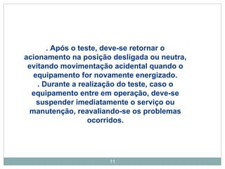 . Após o teste, deve-se retornar o 
acionamento na posição desligada ou neutra, 
evitando movimentação acidental quando o 
equipamento for novamente energizado. 
. Durante a realização do teste, caso o 
equipamento entre em operação, deve-se 
suspender imediatamente o serviço ou 
manutenção, reavaliando-se os problemas 
ocorridos. 
11 
 