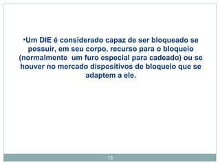 •Um DIE é considerado capaz de ser bloqueado se 
possuir, em seu corpo, recurso para o bloqueio 
(normalmente um furo especial para cadeado) ou se 
houver no mercado dispositivos de bloqueio que se 
adaptem a ele. 
13 
 