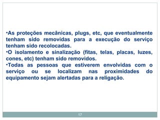 •As proteções mecânicas, plugs, etc, que eventualmente 
tenham sido removidas para a execução do serviço 
tenham sido recolocadas. 
•O isolamento e sinalização (fitas, telas, placas, luzes, 
cones, etc) tenham sido removidos. 
•Todas as pessoas que estiverem envolvidas com o 
serviço ou se localizam nas proximidades do 
equipamento sejam alertadas para a religação. 
17 
 