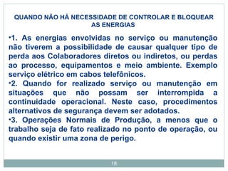 QUANDO NÃO HÁ NECESSIDADE DE CONTROLAR E BLOQUEAR 
AS ENERGIAS 
•1. As energias envolvidas no serviço ou manutenção 
não tiverem a possibilidade de causar qualquer tipo de 
perda aos Colaboradores diretos ou indiretos, ou perdas 
ao processo, equipamentos e meio ambiente. Exemplo 
serviço elétrico em cabos telefônicos. 
•2. Quando for realizado serviço ou manutenção em 
situações que não possam ser interrompida a 
continuidade operacional. Neste caso, procedimentos 
alternativos de segurança devem ser adotados. 
•3. Operações Normais de Produção, a menos que o 
trabalho seja de fato realizado no ponto de operação, ou 
quando existir uma zona de perigo. 
18 
 