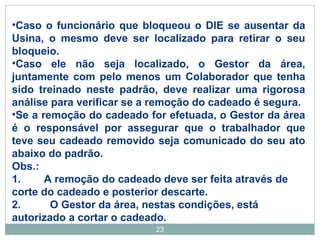 •Caso o funcionário que bloqueou o DIE se ausentar da 
Usina, o mesmo deve ser localizado para retirar o seu 
bloqueio. 
•Caso ele não seja localizado, o Gestor da área, 
juntamente com pelo menos um Colaborador que tenha 
sido treinado neste padrão, deve realizar uma rigorosa 
análise para verificar se a remoção do cadeado é segura. 
•Se a remoção do cadeado for efetuada, o Gestor da área 
é o responsável por assegurar que o trabalhador que 
teve seu cadeado removido seja comunicado do seu ato 
abaixo do padrão. 
Obs.: 
1. A remoção do cadeado deve ser feita através de 
corte do cadeado e posterior descarte. 
2. O Gestor da área, nestas condições, está 
autorizado a cortar o cadeado. 
23 
 