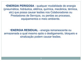 •ENERGIA PERIGOSA - qualquer modalidade de energia 
(pneumática, hidráulica, elétrica, química, mecânica, térmica, 
etc) que possa causar lesões nos Colaboradores ou 
Prestadores de Serviços, ou perdas ao processo, 
equipamentos e meio ambiente. 
•ENERGIA RESIDUAL - energia remanescente ou 
armazenada a qual mesmo após o desligamento, bloqueio e 
sinalização podem causar lesões. 
3 
 