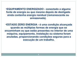•EQUIPAMENTO ENERGIZADO - conectado a alguma 
fonte de energia ou que mesmo depois de desligado 
ainda contenha energia residual (remanescente ou 
armazenada). 
•ESTADO ZERO ENERGIA - é uma condição alcançada 
quando as múltiplas formas de energia que se 
encaminham ou que estão presentes no interior de uma 
máquina, equipamento, instalação ou sistema foram 
anuladas, proporcionando condições seguras para a 
execução de um trabalho. 
4 
 