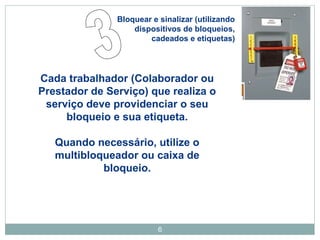 Bloquear e sinalizar (utilizando 
dispositivos de bloqueios, 
cadeados e etiquetas) 
Cada trabalhador (Colaborador ou 
Prestador de Serviço) que realiza o 
serviço deve providenciar o seu 
bloqueio e sua etiqueta. 
Quando necessário, utilize o 
multibloqueador ou caixa de 
6 
bloqueio. 
 