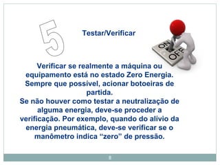 Testar/Verificar 
Verificar se realmente a máquina ou 
equipamento está no estado Zero Energia. 
Sempre que possível, acionar botoeiras de 
partida. 
Se não houver como testar a neutralização de 
alguma energia, deve-se proceder a 
verificação. Por exemplo, quando do alívio da 
energia pneumática, deve-se verificar se o 
manômetro indica “zero” de pressão. 
8 
 