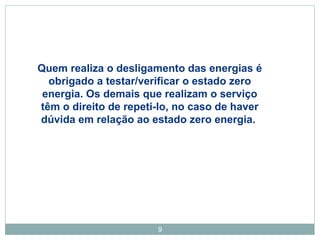 Quem realiza o desligamento das energias é 
obrigado a testar/verificar o estado zero 
energia. Os demais que realizam o serviço 
têm o direito de repeti-lo, no caso de haver 
dúvida em relação ao estado zero energia. 
9 
 