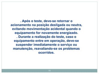 11
. Após o teste, deve-se retornar o
acionamento na posição desligada ou neutra,
evitando movimentação acidental quando o
equipamento for novamente energizado.
. Durante a realização do teste, caso o
equipamento entre em operação, deve-se
suspender imediatamente o serviço ou
manutenção, reavaliando-se os problemas
ocorridos.
 