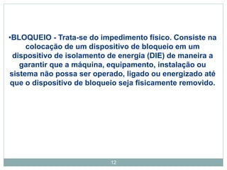 12
•BLOQUEIO - Trata-se do impedimento físico. Consiste na
colocação de um dispositivo de bloqueio em um
dispositivo de isolamento de energia (DIE) de maneira a
garantir que a máquina, equipamento, instalação ou
sistema não possa ser operado, ligado ou energizado até
que o dispositivo de bloqueio seja fisicamente removido.
 