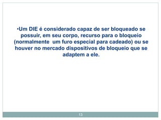 13
•Um DIE é considerado capaz de ser bloqueado se
possuir, em seu corpo, recurso para o bloqueio
(normalmente um furo especial para cadeado) ou se
houver no mercado dispositivos de bloqueio que se
adaptem a ele.
 
