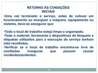 16
RETORNO ÀS CONDIÇÕES
INICIAIS
•Uma vez terminado o serviço, antes de colocar em
funcionamento ou energizar a máquina, equipamento ou
sistema, deve-se assegurar que:
•Todo o local de trabalho esteja limpo e organizado.
•Todo o material, ferramenta e dispositivos de bloqueio e
etiquetas utilizados para a execução do serviço tenham
sido recolhidos.
•Verificar se o local de trabalho encontra-se livre de
condições inseguras que possam causar
incidentes/acidentes.
 