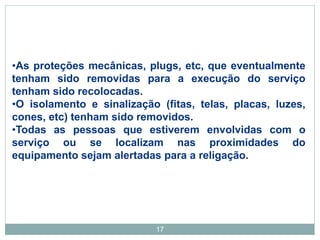 17
•As proteções mecânicas, plugs, etc, que eventualmente
tenham sido removidas para a execução do serviço
tenham sido recolocadas.
•O isolamento e sinalização (fitas, telas, placas, luzes,
cones, etc) tenham sido removidos.
•Todas as pessoas que estiverem envolvidas com o
serviço ou se localizam nas proximidades do
equipamento sejam alertadas para a religação.
 