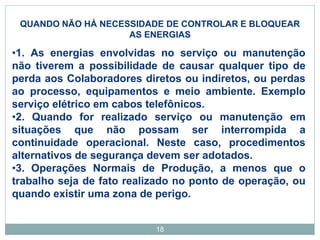 18
QUANDO NÃO HÁ NECESSIDADE DE CONTROLAR E BLOQUEAR
AS ENERGIAS
•1. As energias envolvidas no serviço ou manutenção
não tiverem a possibilidade de causar qualquer tipo de
perda aos Colaboradores diretos ou indiretos, ou perdas
ao processo, equipamentos e meio ambiente. Exemplo
serviço elétrico em cabos telefônicos.
•2. Quando for realizado serviço ou manutenção em
situações que não possam ser interrompida a
continuidade operacional. Neste caso, procedimentos
alternativos de segurança devem ser adotados.
•3. Operações Normais de Produção, a menos que o
trabalho seja de fato realizado no ponto de operação, ou
quando existir uma zona de perigo.
 