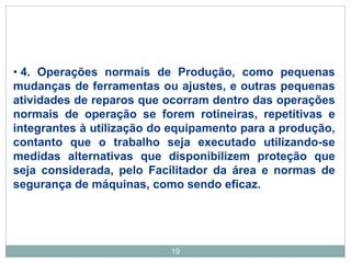 19
• 4. Operações normais de Produção, como pequenas
mudanças de ferramentas ou ajustes, e outras pequenas
atividades de reparos que ocorram dentro das operações
normais de operação se forem rotineiras, repetitivas e
integrantes à utilização do equipamento para a produção,
contanto que o trabalho seja executado utilizando-se
medidas alternativas que disponibilizem proteção que
seja considerada, pelo Facilitador da área e normas de
segurança de máquinas, como sendo eficaz.
 