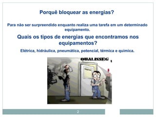 2
Porquê bloquear as energias?
Para não ser surpreendido enquanto realiza uma tarefa em um determinado
equipamento.
Quais os tipos de energias que encontramos nos
equipamentos?
Elétrica, hidráulica, pneumática, potencial, térmica e química.
 
