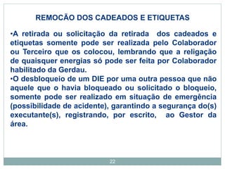 22
REMOCÃO DOS CADEADOS E ETIQUETAS
•A retirada ou solicitação da retirada dos cadeados e
etiquetas somente pode ser realizada pelo Colaborador
ou Terceiro que os colocou, lembrando que a religação
de quaisquer energias só pode ser feita por Colaborador
habilitado da Gerdau.
•O desbloqueio de um DIE por uma outra pessoa que não
aquele que o havia bloqueado ou solicitado o bloqueio,
somente pode ser realizado em situação de emergência
(possibilidade de acidente), garantindo a segurança do(s)
executante(s), registrando, por escrito, ao Gestor da
área.
 